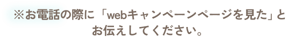 ※お電話の際に「webキャンペーンページを見た」とお伝えしてください。